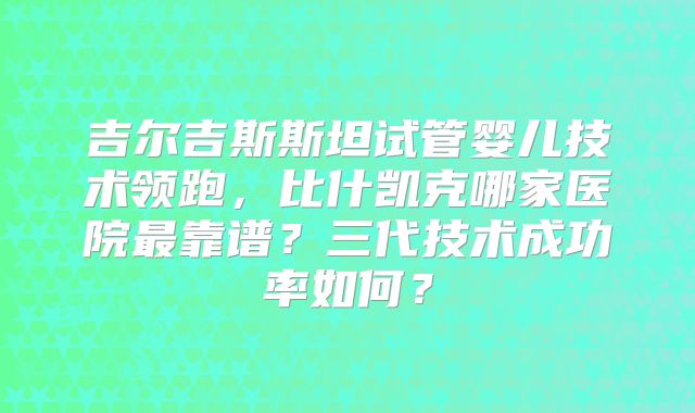 吉尔吉斯斯坦试管婴儿技术领跑，比什凯克哪家医院最靠谱？三代技术成功率如何？