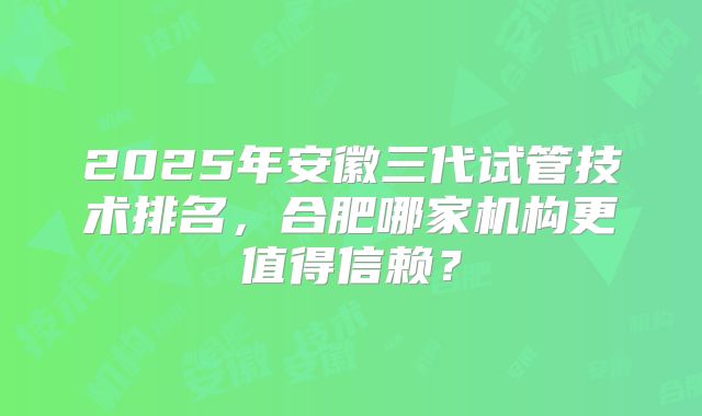 2025年安徽三代试管技术排名,合肥哪家机构更值得信赖?