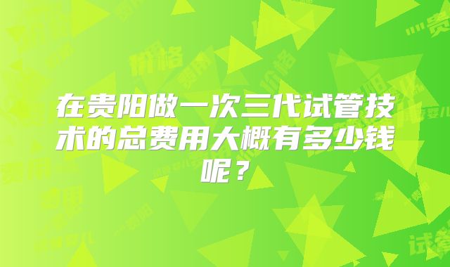 在贵阳做一次三代试管技术的总费用大概有多少钱呢?
