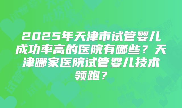 2025年天津市试管婴儿成功率高的医院有哪些?天津哪家医院试管婴儿技术领跑?