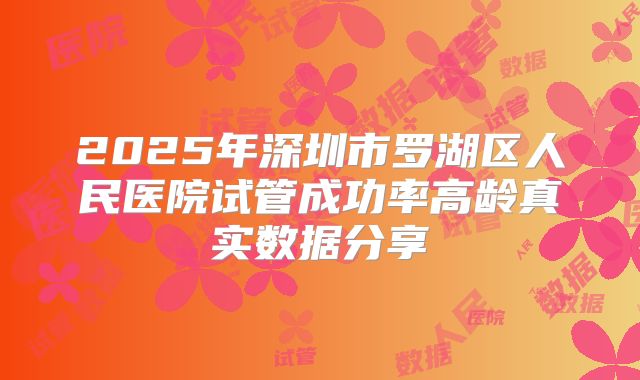 2025年深圳市罗湖区人民医院试管成功率高龄真实数据分享