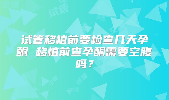 试管移植前要检查几天孕酮 移植前查孕酮需要空腹吗?