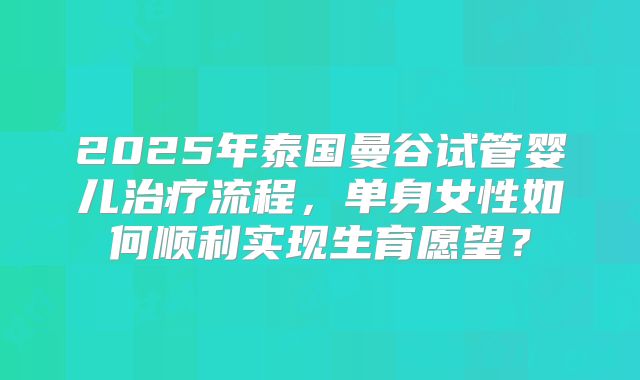 2025年泰国曼谷试管婴儿治疗流程，单身女性如何顺利实现生育愿望？