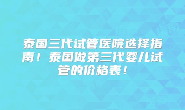 泰国三代试管医院选择指南！泰国做第三代婴儿试管的价格表！