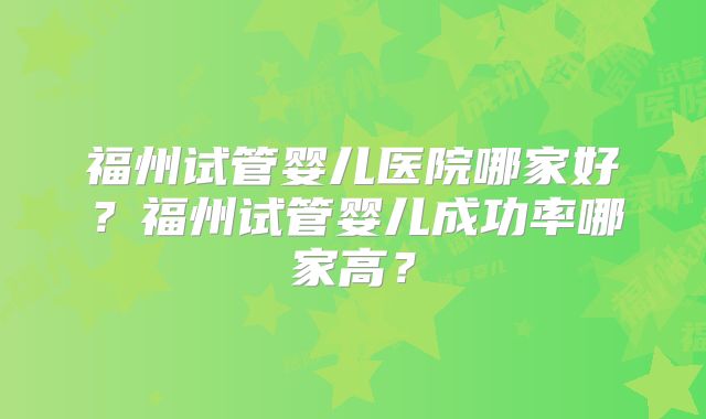 福州试管婴儿医院哪家好?福州试管婴儿成功率哪家高?