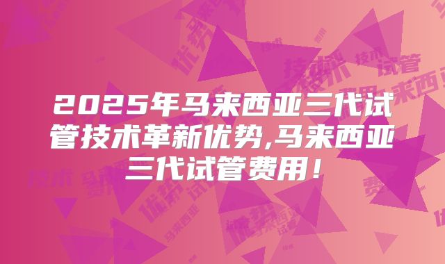 2025年马来西亚三代试管技术革新优势,马来西亚三代试管费用！
