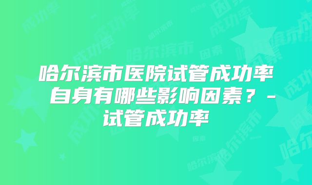 哈尔滨市医院试管成功率 自身有哪些影响因素?-试管成功率