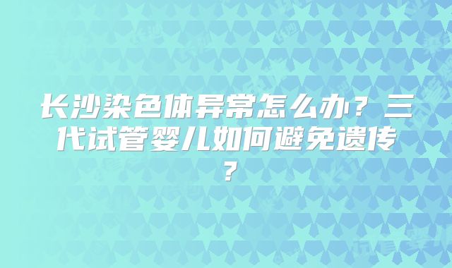 长沙染色体异常怎么办?三代试管婴儿如何避免遗传?