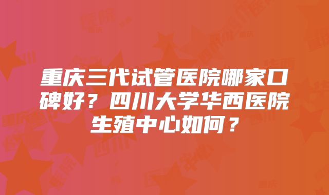 重庆三代试管医院哪家口碑好？四川大学华西医院生殖中心如何？