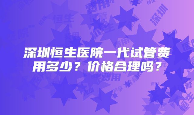 深圳恒生医院一代试管费用多少?价格合理吗?