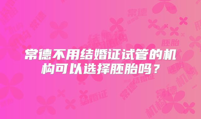 常德不用结婚证试管的机构可以选择胚胎吗？