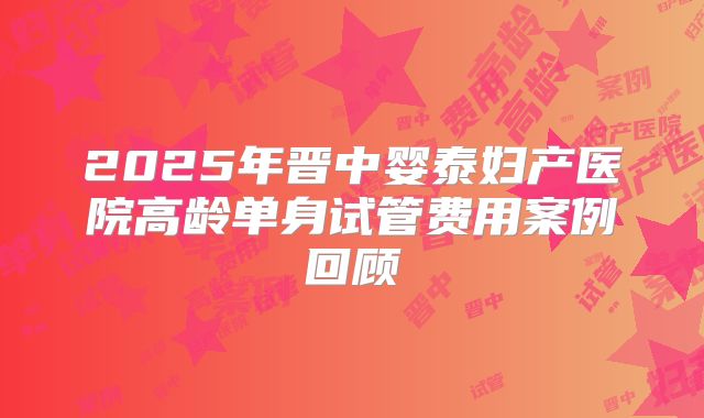 2025年晋中婴泰妇产医院高龄单身试管费用案例回顾