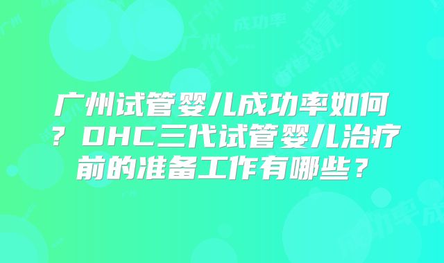 广州试管婴儿成功率如何?DHC三代试管婴儿治疗前的准备工作有哪些?