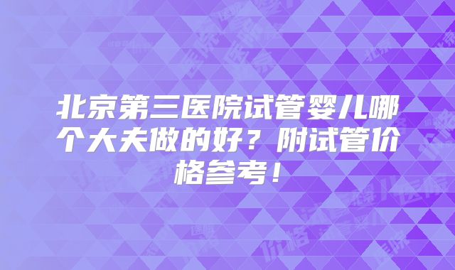 北京第三医院试管婴儿哪个大夫做的好?附试管价格参考!