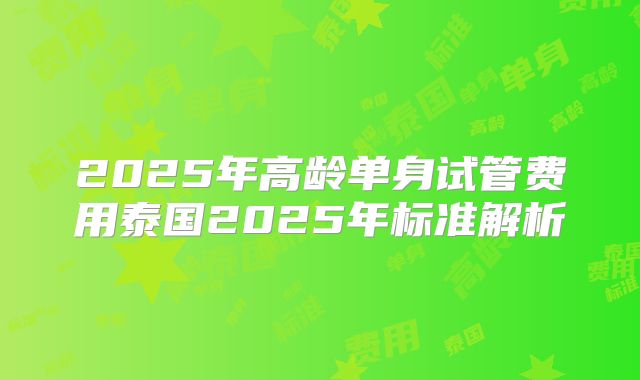 2025年高龄单身试管费用泰国2025年标准解析