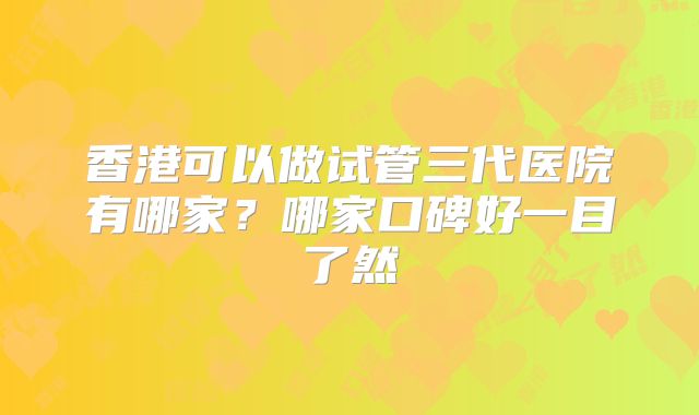 香港可以做试管三代医院有哪家？哪家口碑好一目了然