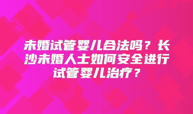 未婚试管婴儿合法吗?长沙未婚人士如何安全进行试管婴儿治疗?