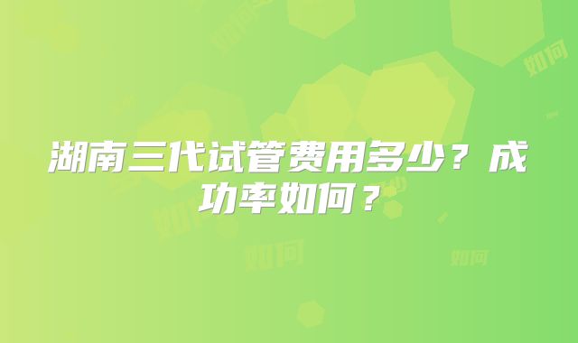 湖南三代试管费用多少？成功率如何？
