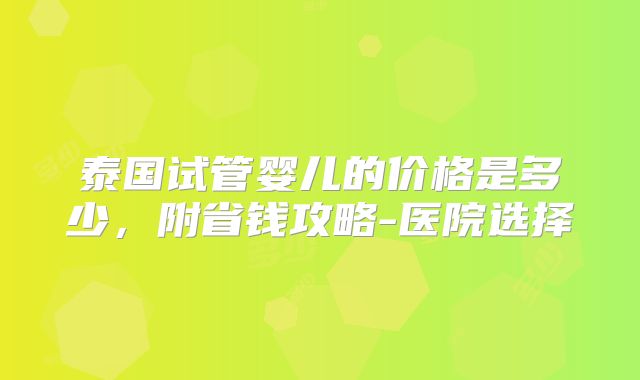 泰国试管婴儿的价格是多少,附省钱攻略-医院选择