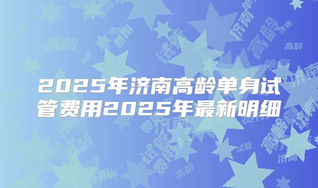 2025年济南高龄单身试管费用2025年最新明细