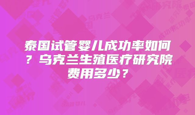 泰国试管婴儿成功率如何？乌克兰生殖医疗研究院费用多少？