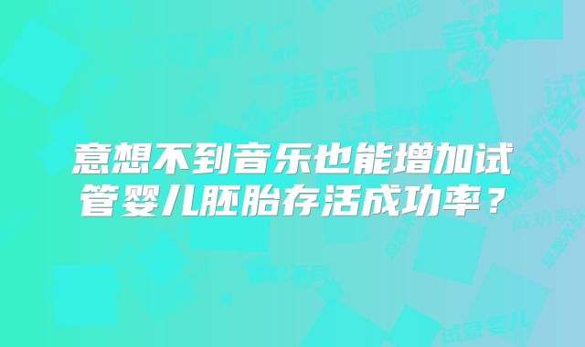 意想不到音乐也能增加试管婴儿胚胎存活成功率?