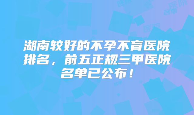 湖南较好的不孕不育医院排名,前五正规三甲医院名单已公布!