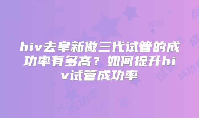 hiv去阜新做三代试管的成功率有多高?如何提升hiv试管成功率
