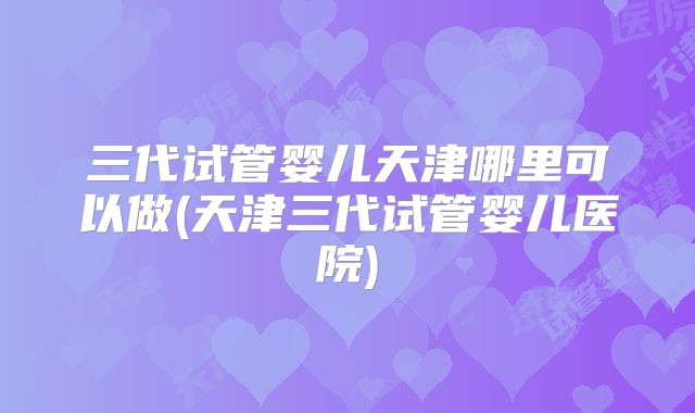 三代试管婴儿天津哪里可以做(天津三代试管婴儿医院)