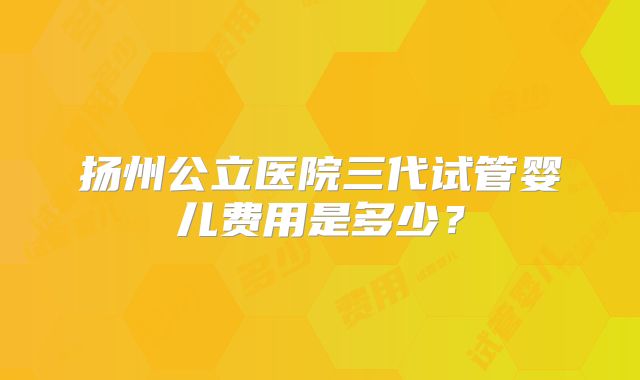 扬州公立医院三代试管婴儿费用是多少？