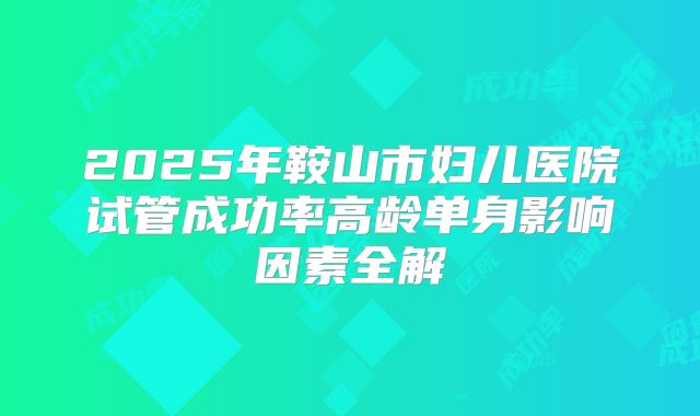 2025年鞍山市妇儿医院试管成功率高龄单身影响因素全解