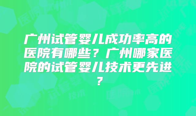 广州试管婴儿成功率高的医院有哪些?广州哪家医院的试管婴儿技术更先进?