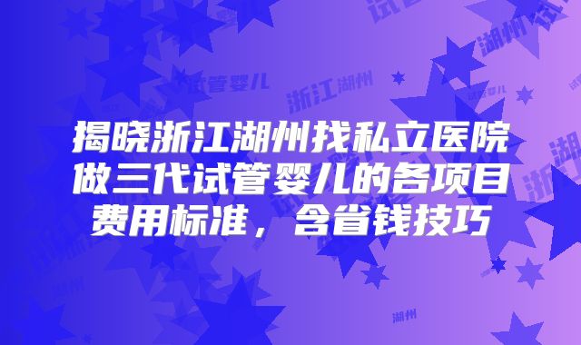揭晓浙江湖州找私立医院做三代试管婴儿的各项目费用标准,含省钱技巧