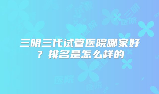 三明三代试管医院哪家好？排名是怎么样的