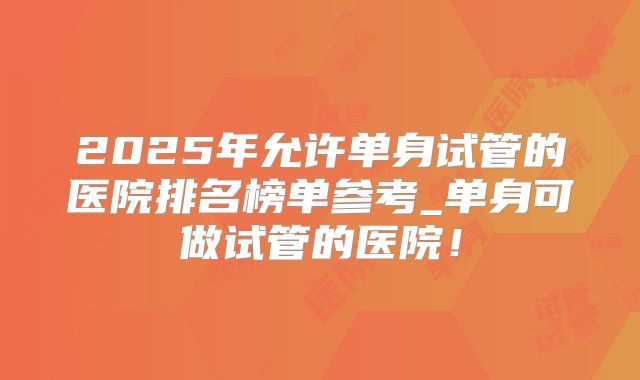2025年允许单身试管的医院排名榜单参考_单身可做试管的医院！