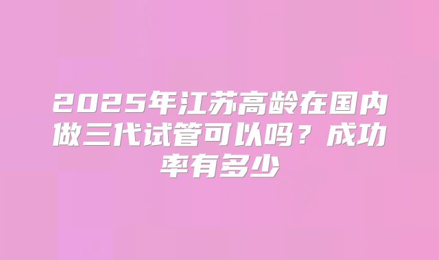 2025年江苏高龄在国内做三代试管可以吗?成功率有多少