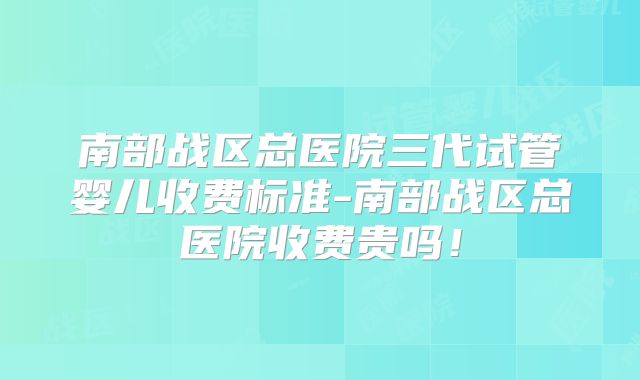 南部战区总医院三代试管婴儿收费标准-南部战区总医院收费贵吗!