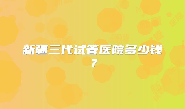 新疆三代试管医院多少钱？