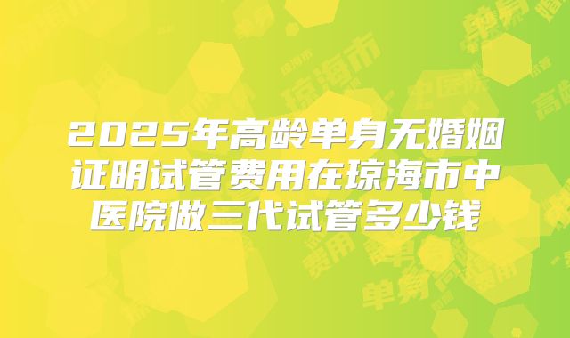 2025年高龄单身无婚姻证明试管费用在琼海市中医院做三代试管多少钱