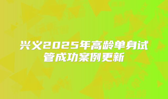 兴义2025年高龄单身试管成功案例更新