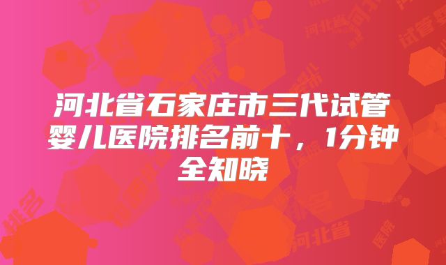 河北省石家庄市三代试管婴儿医院排名前十,1分钟全知晓