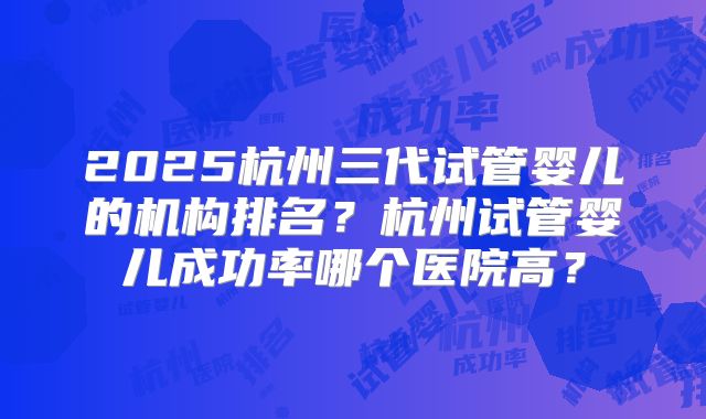 2025杭州三代试管婴儿的机构排名?杭州试管婴儿成功率哪个医院高?