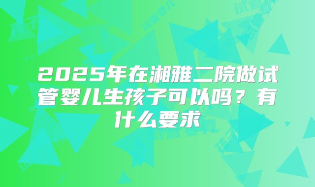 2025年在湘雅二院做试管婴儿生孩子可以吗?有什么要求