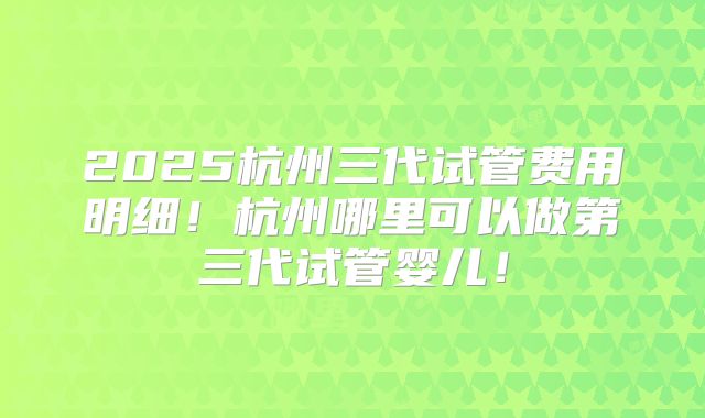 2025杭州三代试管费用明细!杭州哪里可以做第三代试管婴儿!