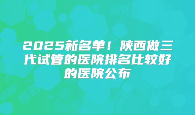 2025新名单!陕西做三代试管的医院排名比较好的医院公布