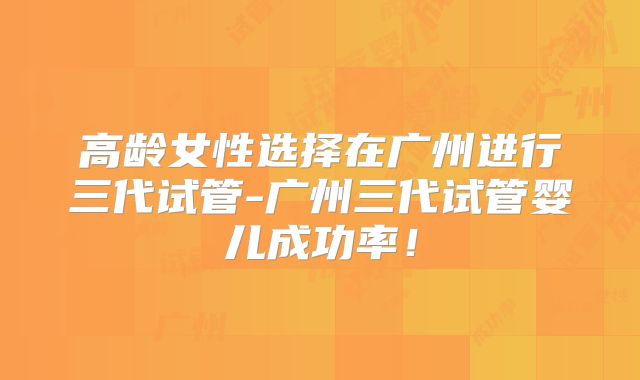 高龄女性选择在广州进行三代试管-广州三代试管婴儿成功率！