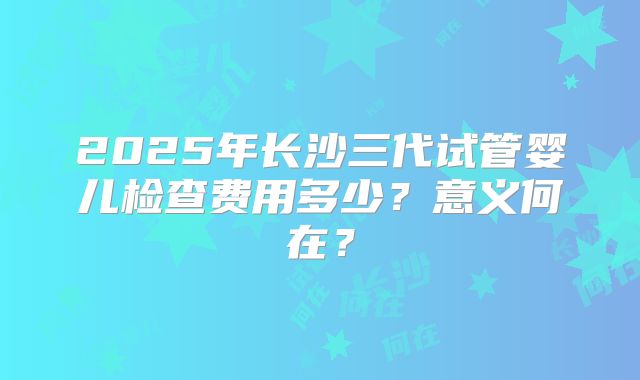 2025年长沙三代试管婴儿检查费用多少?意义何在?