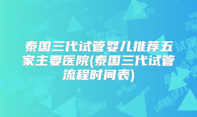 泰国三代试管婴儿推荐五家主要医院(泰国三代试管流程时间表)