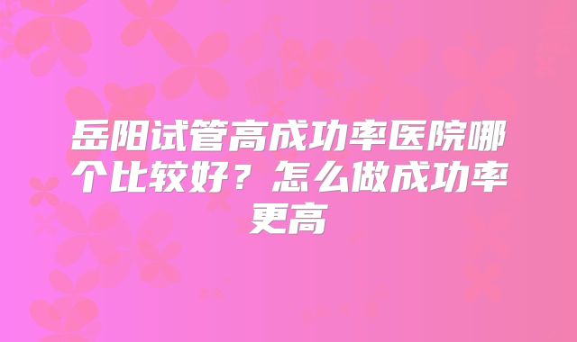 岳阳试管高成功率医院哪个比较好?怎么做成功率更高