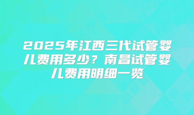 2025年江西三代试管婴儿费用多少?南昌试管婴儿费用明细一览
